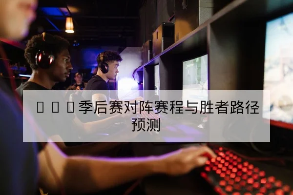 LPL季后赛对阵赛程与胜者路径预测
