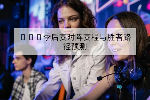 LPL季后赛对阵赛程与胜者路径预测